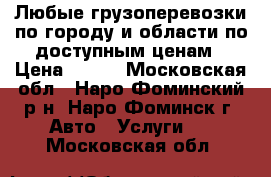 Любые грузоперевозки по городу и области по доступным ценам › Цена ­ 500 - Московская обл., Наро-Фоминский р-н, Наро-Фоминск г. Авто » Услуги   . Московская обл.